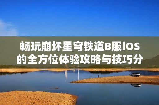 畅玩崩坏星穹铁道B服iOS的全方位体验攻略与技巧分享