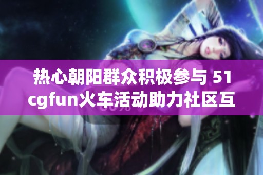 热心朝阳群众积极参与 51cgfun火车活动助力社区互动