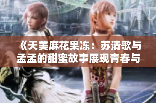 《天美麻花果冻：苏清歌与孟孟的甜蜜故事展现青春与梦想》