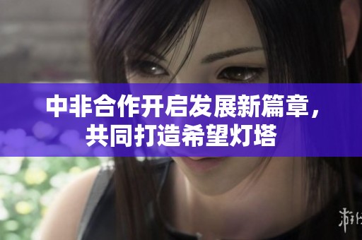 中非合作开启发展新篇章，共同打造希望灯塔