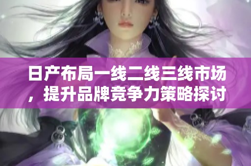 日产布局一线二线三线市场，提升品牌竞争力策略探讨