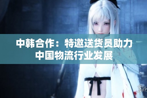 中韩合作：特邀送货员助力中国物流行业发展