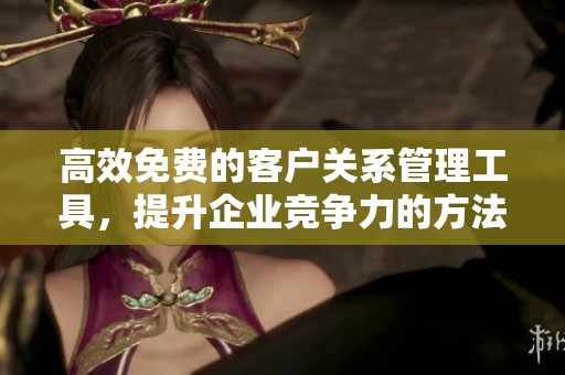 高效免费的客户关系管理工具，提升企业竞争力的方法
