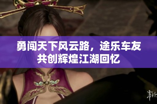 勇闯天下风云路，途乐车友共创辉煌江湖回忆