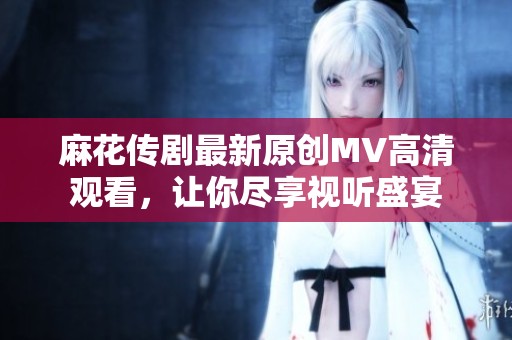 麻花传剧最新原创MV高清观看，让你尽享视听盛宴