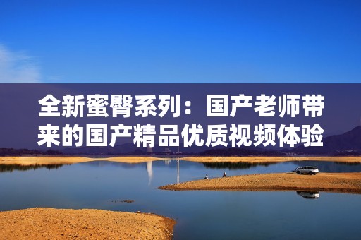 全新蜜臀系列：国产老师带来的国产精品优质视频体验
