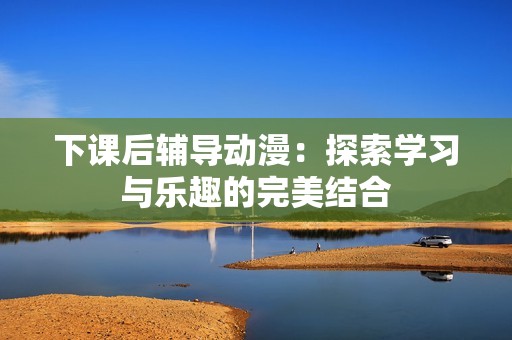 下课后辅导动漫：探索学习与乐趣的完美结合