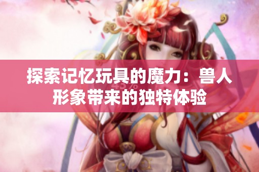 探索记忆玩具的魔力：兽人形象带来的独特体验