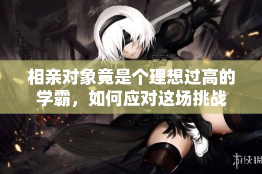 相亲对象竟是个理想过高的学霸，如何应对这场挑战