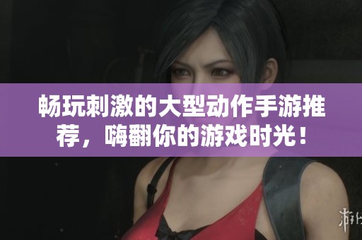 畅玩刺激的大型动作手游推荐，嗨翻你的游戏时光！