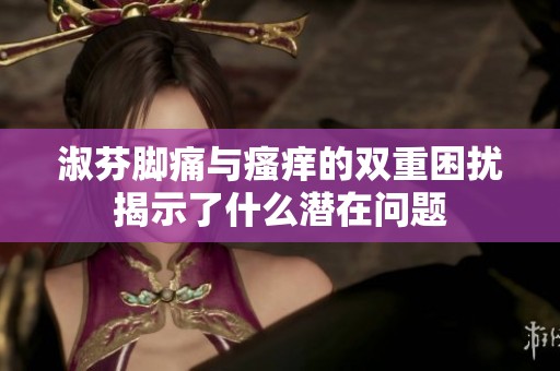 淑芬脚痛与瘙痒的双重困扰揭示了什么潜在问题