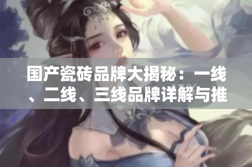 国产瓷砖品牌大揭秘：一线、二线、三线品牌详解与推荐