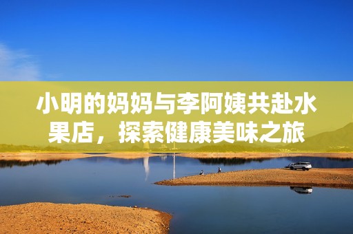 小明的妈妈与李阿姨共赴水果店，探索健康美味之旅