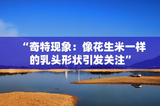 “奇特现象：像花生米一样的乳头形状引发关注”