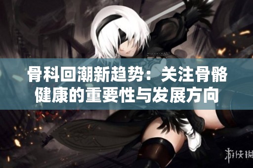 骨科回潮新趋势：关注骨骼健康的重要性与发展方向