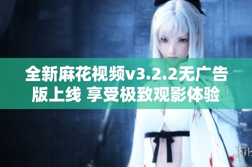 全新麻花视频v3.2.2无广告版上线 享受极致观影体验