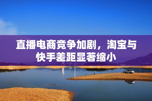 直播电商竞争加剧，淘宝与快手差距显著缩小
