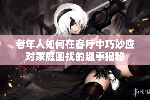 老年人如何在客厅中巧妙应对家庭困扰的趣事揭秘