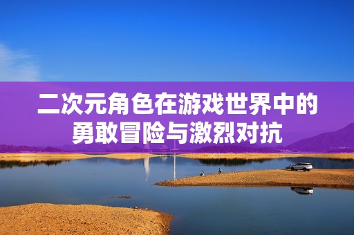 二次元角色在游戏世界中的勇敢冒险与激烈对抗
