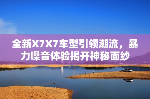 全新X7X7车型引领潮流，暴力噪音体验揭开神秘面纱