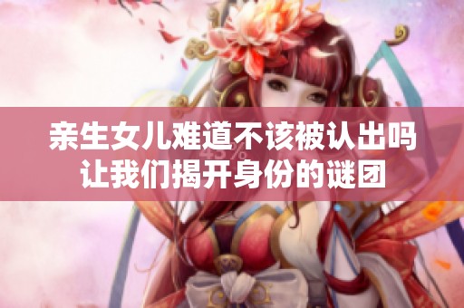 亲生女儿难道不该被认出吗让我们揭开身份的谜团