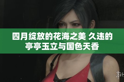 四月绽放的花海之美 久违的亭亭玉立与国色天香