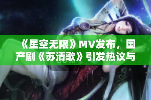 《星空无限》MV发布，国产剧《苏清歌》引发热议与期待