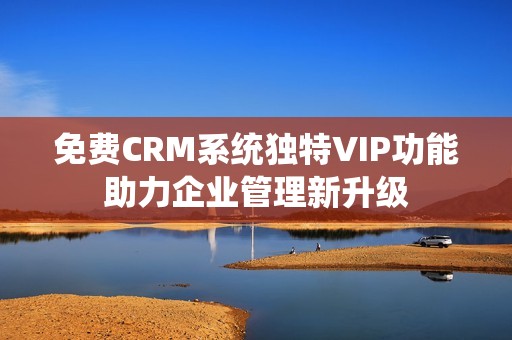 免费CRM系统独特VIP功能助力企业管理新升级