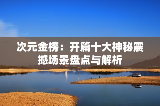 次元金榜：开篇十大神秘震撼场景盘点与解析