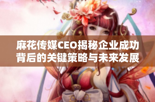麻花传媒CEO揭秘企业成功背后的关键策略与未来发展方向