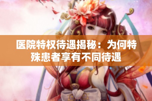 医院特权待遇揭秘：为何特殊患者享有不同待遇
