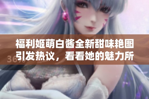 福利姬萌白酱全新甜味艳图引发热议，看看她的魅力所在