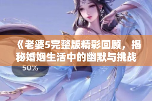 《老婆5完整版精彩回顾，揭秘婚姻生活中的幽默与挑战》