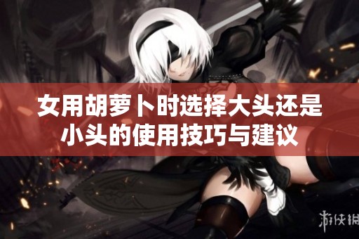 女用胡萝卜时选择大头还是小头的使用技巧与建议