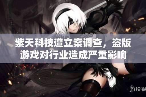 紫天科技遭立案调查，盗版游戏对行业造成严重影响