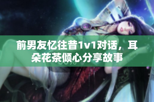 前男友忆往昔1v1对话，耳朵花茶倾心分享故事