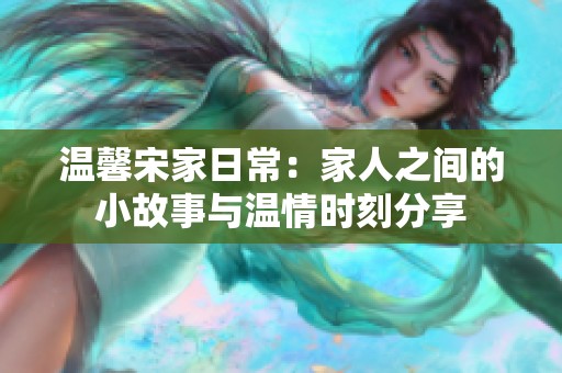 温馨宋家日常：家人之间的小故事与温情时刻分享