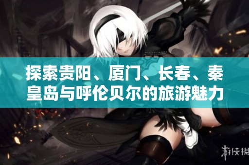 探索贵阳、厦门、长春、秦皇岛与呼伦贝尔的旅游魅力与知识问答