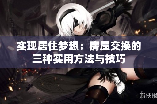 实现居住梦想：房屋交换的三种实用方法与技巧