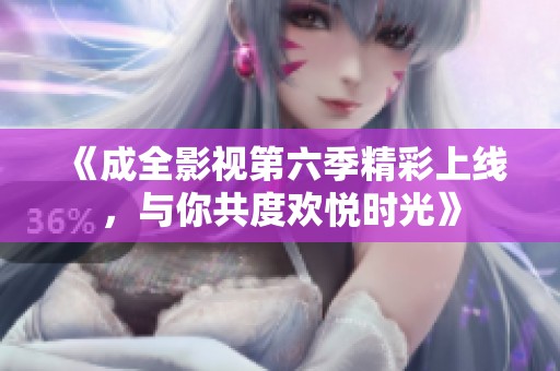 《成全影视第六季精彩上线，与你共度欢悦时光》