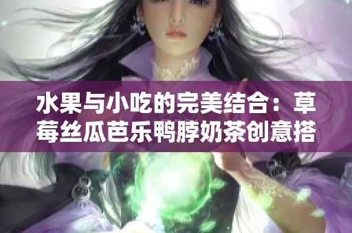 水果与小吃的完美结合：草莓丝瓜芭乐鸭脖奶茶创意搭配体验