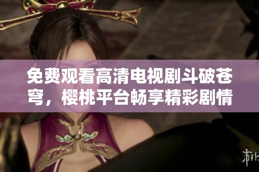 免费观看高清电视剧斗破苍穹，樱桃平台畅享精彩剧情