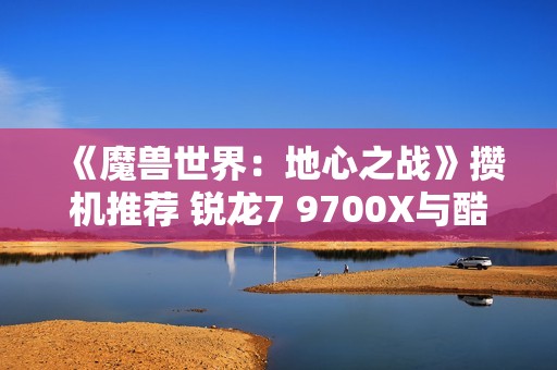 《魔兽世界：地心之战》攒机推荐 锐龙7 9700X与酷睿对比分析