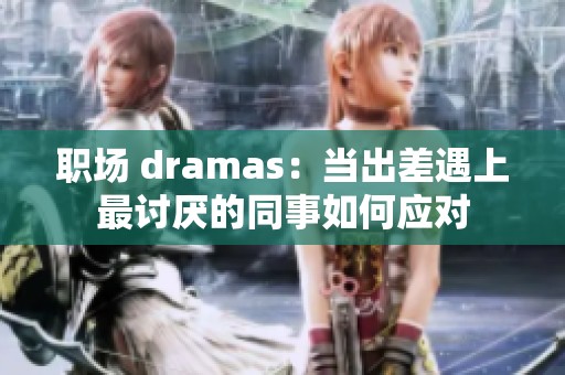 职场 dramas：当出差遇上最讨厌的同事如何应对