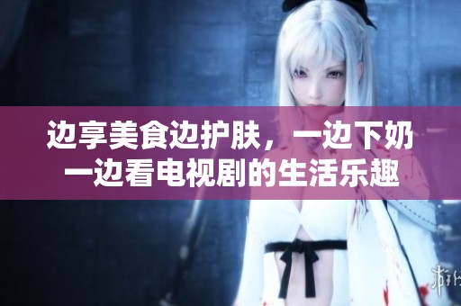 边享美食边护肤，一边下奶一边看电视剧的生活乐趣