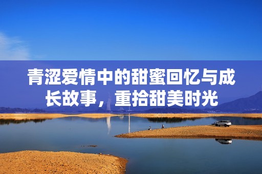 青涩爱情中的甜蜜回忆与成长故事，重拾甜美时光