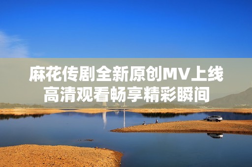 麻花传剧全新原创MV上线高清观看畅享精彩瞬间