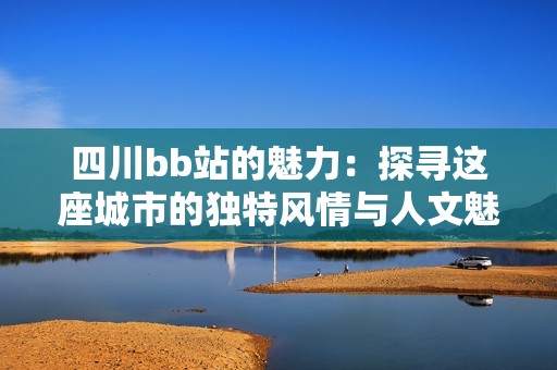 四川bb站的魅力：探寻这座城市的独特风情与人文魅力