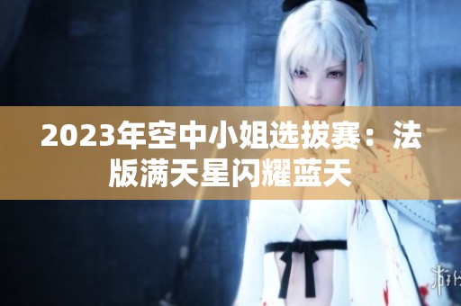 2023年空中小姐选拔赛：法版满天星闪耀蓝天