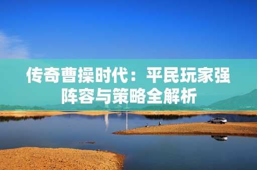 传奇曹操时代：平民玩家强阵容与策略全解析